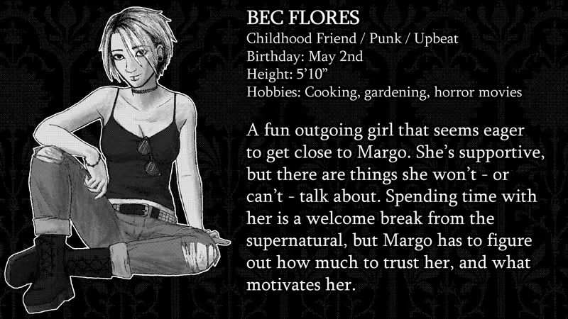 Bec Flores. Childhood Friend, Punk, Upbeat. Birthday: May 2nd. Height: 5’10”. Hobbies: Cooking, gardening, horror movies.  A fun outgoing girl that seems eager to get close to Margo. She’s supportive, but there are things she won’t - or  can’t - talk about. Spending time with her is a welcome break from the supernatural, but Margo has to figure out how much to trust her, and what motivates her.