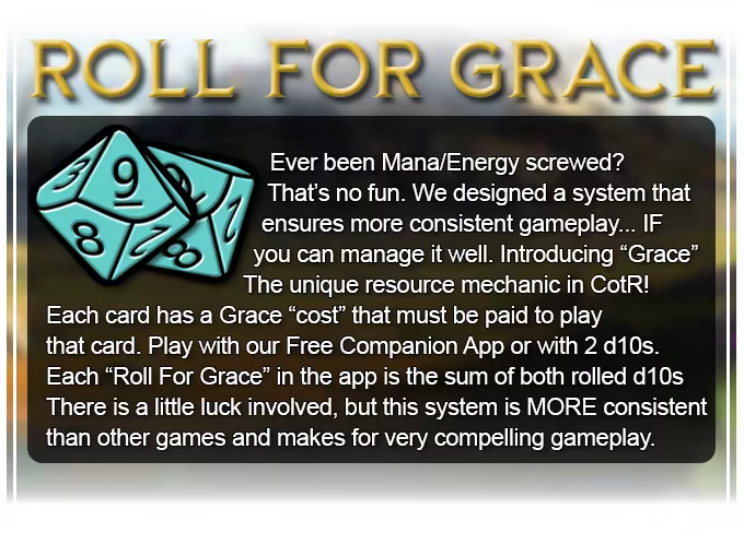 Ever been Mana/Energy screwed? That's no fun. We designed a system that ensures more consistent gameplay... IF you can manage it well. Introducing "Grace" the unique resource mechanic in CotR! Each card has a Grace cost that must be paid to play that card.  A "Roll For Grace" is the sum of 2 rolled d10s. There is a little luck involved, but this system is MORE consistent than other games and makes for very compelling gameplay.