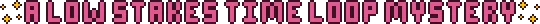Pink pixel art text styled in the Aster Pebble and the Case of Bad Bureaucracy style with yellow sparkles at the start and end of the text that reads: A Low Stakes Time Loop Mystery