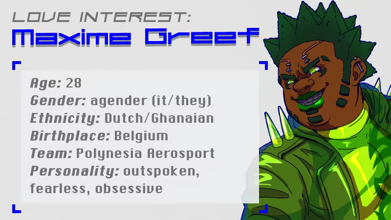 Love Interest: Maxime Greef. Age: 28, Gender: agender (it/they), Ethnicity: Dutch/Ghanaian, Birthplace: Belgium, Team: Polynesia Aerosport, Personality: outspoken, fearless, obsessive