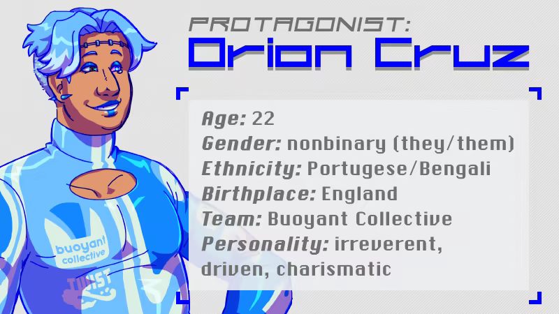 Protagonist: Orion Cruz. Age: 22, Gender: nonbinary (they/them), Ethnicity: Portugese/Bengali, Birthplace: England, Team: Buoyant Collective, Personality: irreverent, driven, charismatic